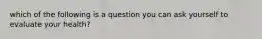 which of the following is a question you can ask yourself to evaluate your health?