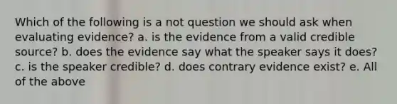 Which of the following is a not question we should ask when evaluating evidence? a. is the evidence from a valid credible source? b. does the evidence say what the speaker says it does? c. is the speaker credible? d. does contrary evidence exist? e. All of the above