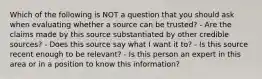 Which of the following is NOT a question that you should ask when evaluating whether a source can be trusted? - Are the claims made by this source substantiated by other credible sources? - Does this source say what I want it to? - Is this source recent enough to be relevant? - Is this person an expert in this area or in a position to know this information?