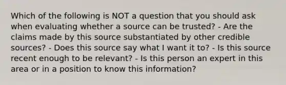 Which of the following is NOT a question that you should ask when evaluating whether a source can be trusted? - Are the claims made by this source substantiated by other credible sources? - Does this source say what I want it to? - Is this source recent enough to be relevant? - Is this person an expert in this area or in a position to know this information?