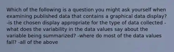 Which of the following is a question you might ask yourself when examining published data that contains a graphical data display? -is the chosen display appropriate for the type of data collected -what does the variability in the data values say about the variable being summarized? -where do most of the data values fall? -all of the above