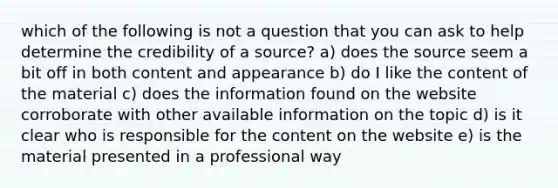 which of the following is not a question that you can ask to help determine the credibility of a source? a) does the source seem a bit off in both content and appearance b) do I like the content of the material c) does the information found on the website corroborate with other available information on the topic d) is it clear who is responsible for the content on the website e) is the material presented in a professional way