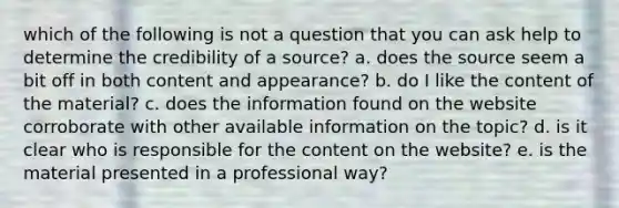 which of the following is not a question that you can ask help to determine the credibility of a source? a. does the source seem a bit off in both content and appearance? b. do I like the content of the material? c. does the information found on the website corroborate with other available information on the topic? d. is it clear who is responsible for the content on the website? e. is the material presented in a professional way?