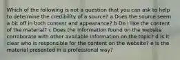 Which of the following is not a question that you can ask to help to determine the credibility of a source? a Does the source seem a bit off in both content and appearance? b Do I like the content of the material? c Does the information found on the website corroborate with other available information on the topic? d Is it clear who is responsible for the content on the website? e Is the material presented in a professional way?