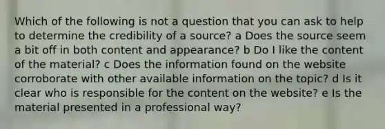 Which of the following is not a question that you can ask to help to determine the credibility of a source? a Does the source seem a bit off in both content and appearance? b Do I like the content of the material? c Does the information found on the website corroborate with other available information on the topic? d Is it clear who is responsible for the content on the website? e Is the material presented in a professional way?