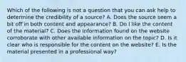 Which of the following is not a question that you can ask help to determine the credibility of a source? A. Does the source seem a bit off in both content and appearance? B. Do I like the content of the material? C. Does the information found on the website corroborate with other available information on the topic? D. Is it clear who is responsible for the content on the website? E. Is the material presented in a professional way?