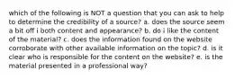 which of the following is NOT a question that you can ask to help to determine the credibility of a source? a. does the source seem a bit off i both content and appearance? b. do i like the content of the material? c. does the information found on the website corroborate with other available information on the topic? d. is it clear who is responsible for the content on the website? e. is the material presented in a professional way?