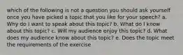 which of the following is not a question you should ask yourself once you have picked a topic that you like for your speech? a. Why do I want to speak about this topic? b. What do I know about this topic? c. Will my audience enjoy this topic? d. What does my audience know about this topic? e. Does the topic meet the requirements of the exercise