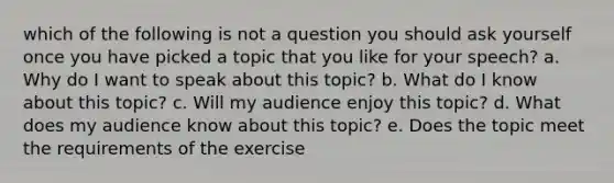 which of the following is not a question you should ask yourself once you have picked a topic that you like for your speech? a. Why do I want to speak about this topic? b. What do I know about this topic? c. Will my audience enjoy this topic? d. What does my audience know about this topic? e. Does the topic meet the requirements of the exercise