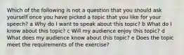 Which of the following is not a question that you should ask yourself once you have picked a topic that you like for your speech? a Why do I want to speak about this topic? b What do I know about this topic? c Will my audience enjoy this topic? d What does my audience know about this topic? e Does the topic meet the requirements of the exercise?