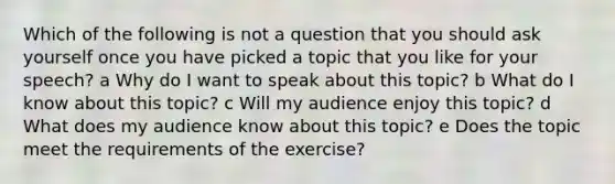 Which of the following is not a question that you should ask yourself once you have picked a topic that you like for your speech? a Why do I want to speak about this topic? b What do I know about this topic? c Will my audience enjoy this topic? d What does my audience know about this topic? e Does the topic meet the requirements of the exercise?