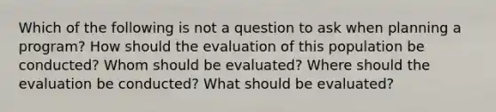 Which of the following is not a question to ask when planning a program? How should the evaluation of this population be conducted? Whom should be evaluated? Where should the evaluation be conducted? What should be evaluated?