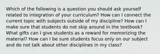 Which of the following is a question you should ask yourself related to integration of your curriculum? How can I connect the current topic with subjects outside of my discipline? How can I make sure that students do not skip around in the textbook? What gifts can I give students as a reward for memorizing the material? How can I be sure students focus only on our subject and do not talk about other disciplines in my class?