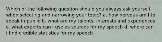 Which of the following question should you always ask yourself when selecting and narrowing your topic? a. how nervous am I to speak in public b. what are my talents, interests and experiences c. what experts can I use as sources for my speech d. where can i find credible statistics for my speech