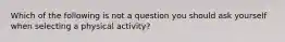 Which of the following is not a question you should ask yourself when selecting a physical activity?