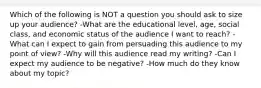 Which of the following is NOT a question you should ask to size up your audience? -What are the educational level, age, social class, and economic status of the audience I want to reach? -What can I expect to gain from persuading this audience to my point of view? -Why will this audience read my writing? -Can I expect my audience to be negative? -How much do they know about my topic?