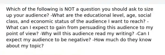 Which of the following is NOT a question you should ask to size up your audience? -What are the educational level, age, social class, and economic status of the audience I want to reach? -What can I expect to gain from persuading this audience to my point of view? -Why will this audience read my writing? -Can I expect my audience to be negative? -How much do they know about my topic?