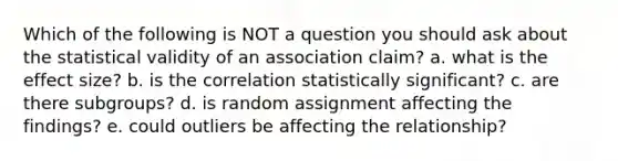 Which of the following is NOT a question you should ask about the statistical validity of an association claim? a. what is the effect size? b. is the correlation statistically significant? c. are there subgroups? d. is random assignment affecting the findings? e. could outliers be affecting the relationship?