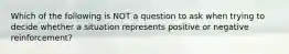 Which of the following is NOT a question to ask when trying to decide whether a situation represents positive or negative reinforcement?​