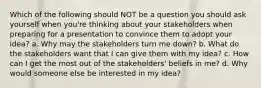 Which of the following should NOT be a question you should ask yourself when you're thinking about your stakeholders when preparing for a presentation to convince them to adopt your idea? a. Why may the stakeholders turn me down? b. What do the stakeholders want that I can give them with my idea? c. How can I get the most out of the stakeholders' beliefs in me? d. Why would someone else be interested in my idea?