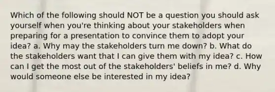 Which of the following should NOT be a question you should ask yourself when you're thinking about your stakeholders when preparing for a presentation to convince them to adopt your idea? a. Why may the stakeholders turn me down? b. What do the stakeholders want that I can give them with my idea? c. How can I get the most out of the stakeholders' beliefs in me? d. Why would someone else be interested in my idea?