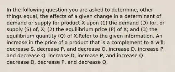 In the following question you are asked to determine, other things equal, the effects of a given change in a determinant of demand or supply for product X upon (1) the demand (D) for, or supply (S) of, X; (2) the equilibrium price (P) of X; and (3) the equilibrium quantity (Q) of X.Refer to the given information. An increase in the price of a product that is a complement to X will: decrease S, decrease P, and decrease Q. increase D, increase P, and decrease Q. increase D, increase P, and increase Q. decrease D, decrease P, and decrease Q.