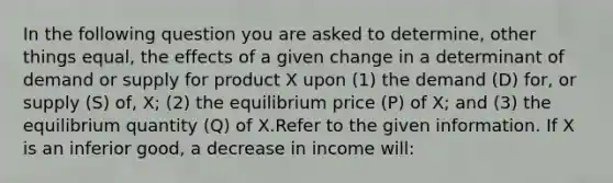 In the following question you are asked to determine, other things equal, the effects of a given change in a determinant of demand or supply for product X upon (1) the demand (D) for, or supply (S) of, X; (2) the equilibrium price (P) of X; and (3) the equilibrium quantity (Q) of X.Refer to the given information. If X is an inferior good, a decrease in income will: