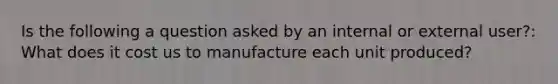 Is the following a question asked by an internal or external user?: What does it cost us to manufacture each unit produced?