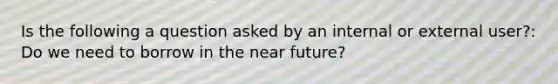 Is the following a question asked by an internal or external user?: Do we need to borrow in <a href='https://www.questionai.com/knowledge/k3kaQH73w3-the-near-future' class='anchor-knowledge'>the near future</a>?