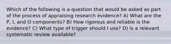 Which of the following is a question that would be asked as part of the process of appraising research evidence? A) What are the P, I, and O components? B) How rigorous and reliable is the evidence? C) What type of trigger should I use? D) Is a relevant systematic review available?