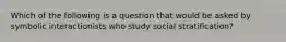 Which of the following is a question that would be asked by symbolic interactionists who study social stratification?