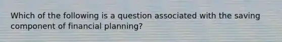 Which of the following is a question associated with the saving component of financial planning?