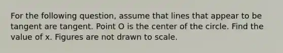 For the following question, assume that lines that appear to be tangent are tangent. Point O is the center of the circle. Find the value of x. Figures are not drawn to scale.