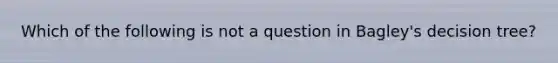 Which of the following is not a question in Bagley's decision tree?