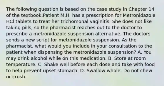 The following question is based on the case study in Chapter 14 of the textbook.Patient M.H. has a prescription for Metronidazole HCl tablets to treat her trichomonal vaginitis. She does not like taking pills, so the pharmacist reaches out to the doctor to prescribe a metronidazole suspension alternative. The doctors sends a new script for metronidazole suspension. As the pharmacist, what would you include in your consultation to the patient when dispensing the metronidazole suspension? A. You may drink alcohol while on this medication. B. Store at room temperature. C. Shake well before each dose and take with food to help prevent upset stomach. D. Swallow whole. Do not chew or crush.