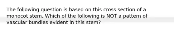 The following question is based on this cross section of a monocot stem. Which of the following is NOT a pattern of vascular bundles evident in this stem?