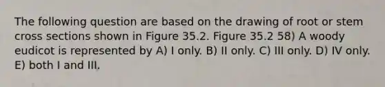 The following question are based on the drawing of root or stem cross sections shown in Figure 35.2. Figure 35.2 58) A woody eudicot is represented by A) I only. B) II only. C) III only. D) IV only. E) both I and III.