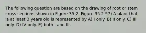 The following question are based on the drawing of root or stem cross sections shown in Figure 35.2. Figure 35.2 57) A plant that is at least 3 years old is represented by A) I only. B) II only. C) III only. D) IV only. E) both I and III.