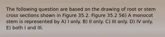 The following question are based on the drawing of root or stem cross sections shown in Figure 35.2. Figure 35.2 56) A monocot stem is represented by A) I only. B) II only. C) III only. D) IV only. E) both I and III.