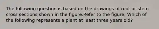 The following question is based on the drawings of root or stem cross sections shown in the figure.Refer to the figure. Which of the following represents a plant at least three years old?