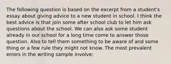 The following question is based on the excerpt from a student's essay about giving advice to a new student in school. I think the best advice is that join some after school club to let him ask questions about the school. We can also ask some student already in our school for a long time come to answer those question. Also to tell them something to be aware of and some thing or a few rule they might not know. The most prevalent errors in the writing sample involve: