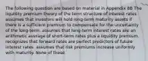 The following question are based on material in Appendix 8B The liquidity premium theory of the term structure of interest rates assumes that investors will hold long-term maturity assets if there is a sufficient premium to compensate for the uncertainty of the long-term. assumes that long-term interest rates are an arithmetic average of short-term rates plus a liquidity premium. recognizes that forward rates are perfect predictors of future interest rates. assumes that risk premiums increase uniformly with maturity. None of these.