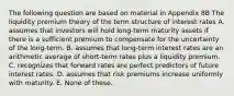 The following question are based on material in Appendix 8B The liquidity premium theory of the term structure of interest rates A. assumes that investors will hold long-term maturity assets if there is a sufficient premium to compensate for the uncertainty of the long-term. B. assumes that long-term interest rates are an arithmetic average of short-term rates plus a liquidity premium. C. recognizes that forward rates are perfect predictors of future interest rates. D. assumes that risk premiums increase uniformly with maturity. E. None of these.