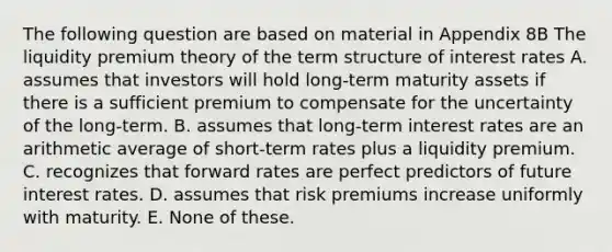 The following question are based on material in Appendix 8B The liquidity premium theory of the term structure of interest rates A. assumes that investors will hold long-term maturity assets if there is a sufficient premium to compensate for the uncertainty of the long-term. B. assumes that long-term interest rates are an arithmetic average of short-term rates plus a liquidity premium. C. recognizes that forward rates are perfect predictors of future interest rates. D. assumes that risk premiums increase uniformly with maturity. E. None of these.