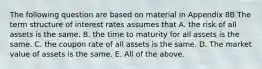 The following question are based on material in Appendix 8B The term structure of interest rates assumes that A. the risk of all assets is the same. B. the time to maturity for all assets is the same. C. the coupon rate of all assets is the same. D. The market value of assets is the same. E. All of the above.