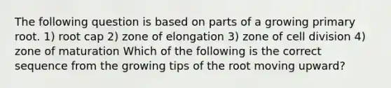 The following question is based on parts of a growing primary root. 1) root cap 2) zone of elongation 3) zone of cell division 4) zone of maturation Which of the following is the correct sequence from the growing tips of the root moving upward?