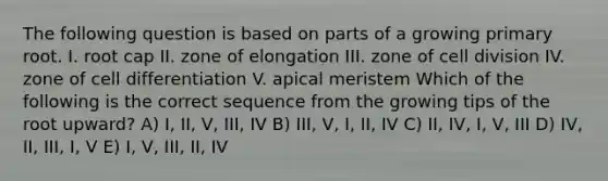 The following question is based on parts of a growing primary root. I. root cap II. zone of elongation III. zone of cell division IV. zone of cell differentiation V. apical meristem Which of the following is the correct sequence from the growing tips of the root upward? A) I, II, V, III, IV B) III, V, I, II, IV C) II, IV, I, V, III D) IV, II, III, I, V E) I, V, III, II, IV