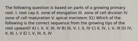 The following question is based on parts of a growing primary root. I. root cap II. zone of elongation III. zone of cell division IV. zone of cell maturation V. apical meristem 31) Which of the following is the correct sequence from the growing tips of the root upward? A) I, II, V, III, IV B) III, V, I, II, IV C) II, IV, I, V, III D) IV, II, III, I, V E) I, V, III, II, IV