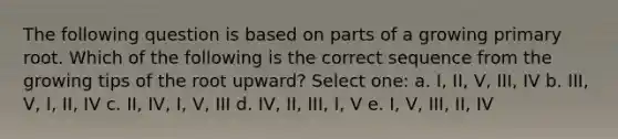 The following question is based on parts of a growing primary root. Which of the following is the correct sequence from the growing tips of the root upward? Select one: a. I, II, V, III, IV b. III, V, I, II, IV c. II, IV, I, V, III d. IV, II, III, I, V e. I, V, III, II, IV