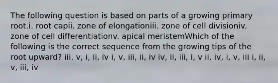 The following question is based on parts of a growing primary root.i. root capii. zone of elongationiii. zone of cell divisioniv. zone of cell differentiationv. apical meristemWhich of the following is the correct sequence from the growing tips of the root upward? iii, v, i, ii, iv i, v, iii, ii, iv iv, ii, iii, i, v ii, iv, i, v, iii i, ii, v, iii, iv